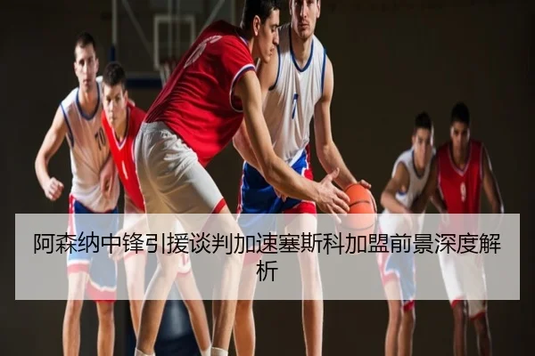 阿森纳中锋引援谈判加速塞斯科加盟前景深度解析