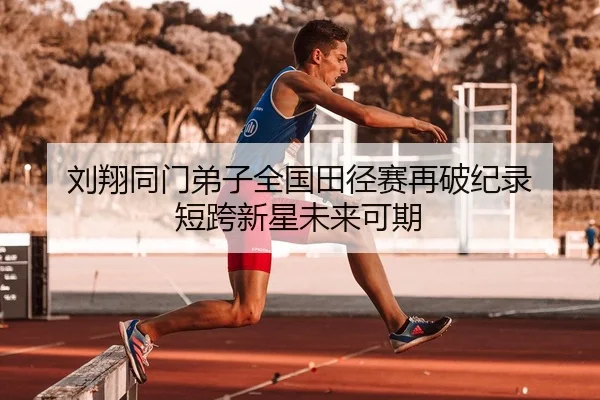 刘翔同门弟子全国田径赛再破纪录 短跨新星未来可期
